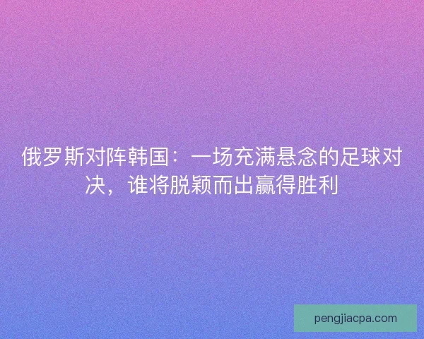 俄罗斯对阵韩国：一场充满悬念的足球对决，谁将脱颖而出赢得胜利