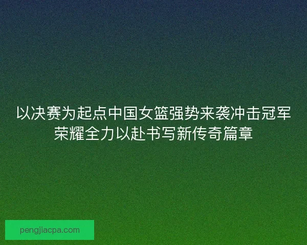 以决赛为起点中国女篮强势来袭冲击冠军荣耀全力以赴书写新传奇篇章