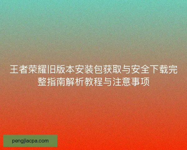 王者荣耀旧版本安装包获取与安全下载完整指南解析教程与注意事项