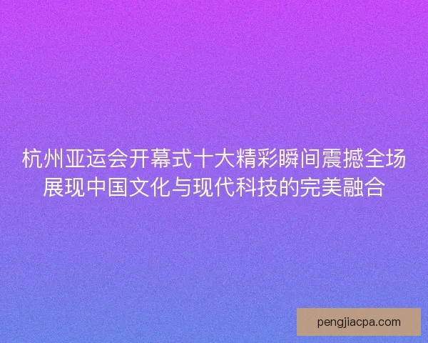 杭州亚运会开幕式十大精彩瞬间震撼全场展现中国文化与现代科技的完美融合