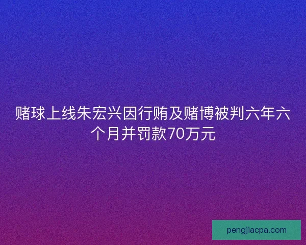 赌球上线朱宏兴因行贿及赌博被判六年六个月并罚款70万元