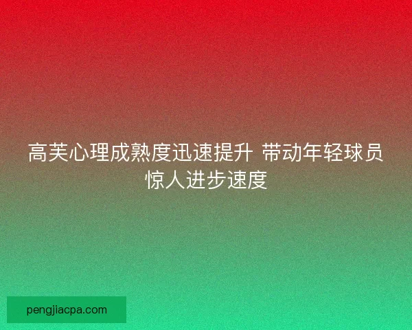 高芙心理成熟度迅速提升 带动年轻球员惊人进步速度