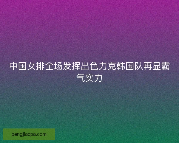 中国女排全场发挥出色力克韩国队再显霸气实力