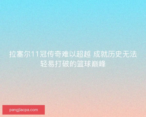 拉塞尔11冠传奇难以超越 成就历史无法轻易打破的篮球巅峰