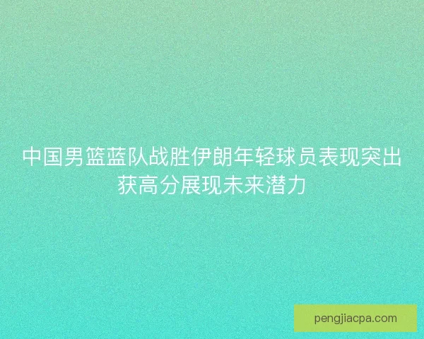 中国男篮蓝队战胜伊朗年轻球员表现突出获高分展现未来潜力
