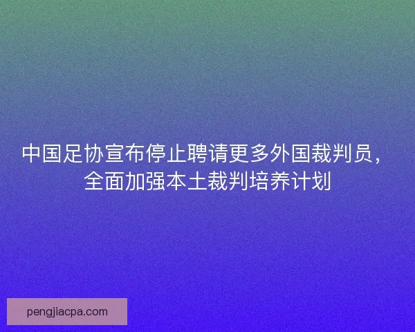 中国足协宣布停止聘请更多外国裁判员，全面加强本土裁判培养计划