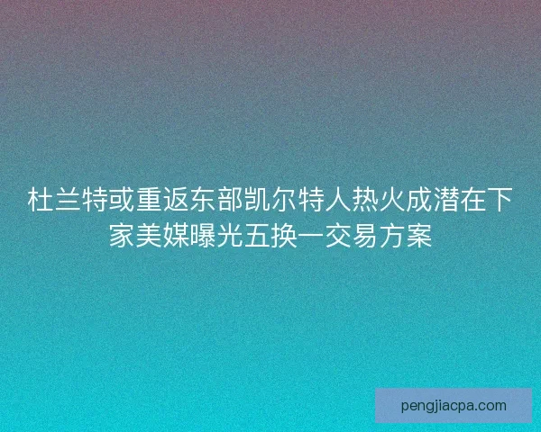 杜兰特或重返东部凯尔特人热火成潜在下家美媒曝光五换一交易方案