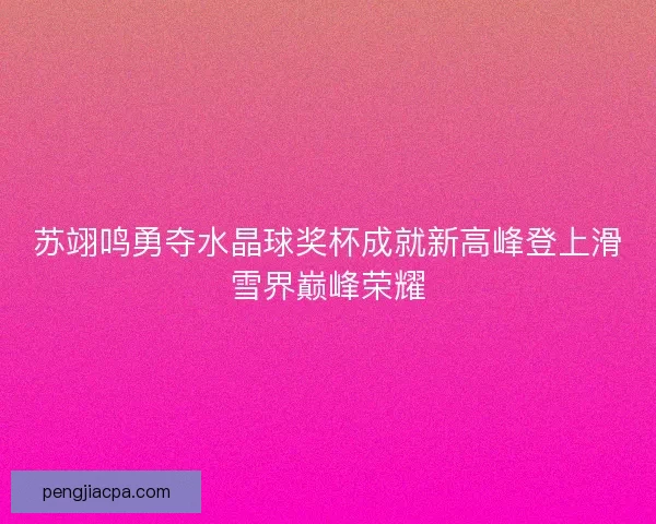苏翊鸣勇夺水晶球奖杯成就新高峰登上滑雪界巅峰荣耀