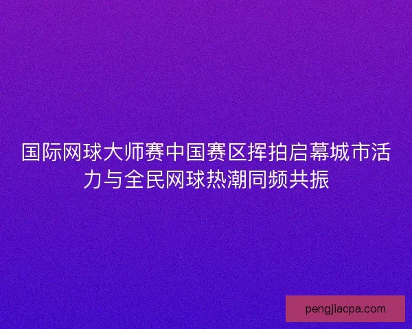 国际网球大师赛中国赛区挥拍启幕城市活力与全民网球热潮同频共振