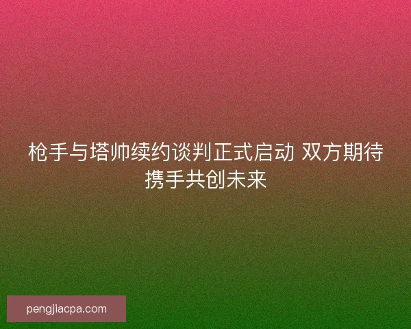 枪手与塔帅续约谈判正式启动 双方期待携手共创未来