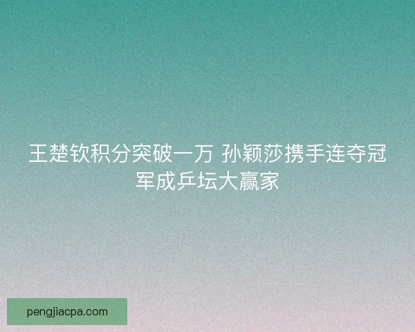 王楚钦积分突破一万 孙颖莎携手连夺冠军成乒坛大赢家