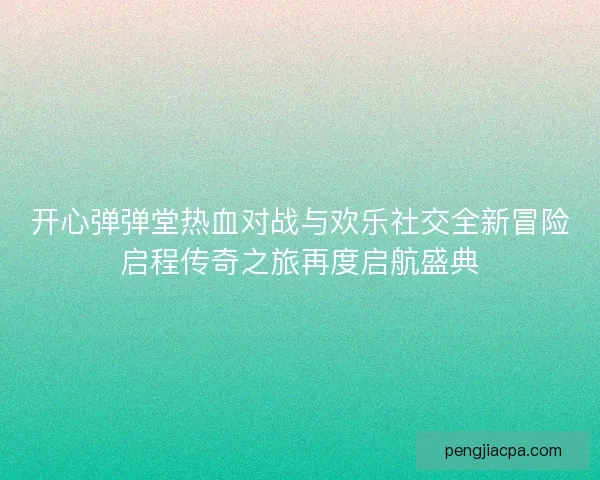 开心弹弹堂热血对战与欢乐社交全新冒险启程传奇之旅再度启航盛典