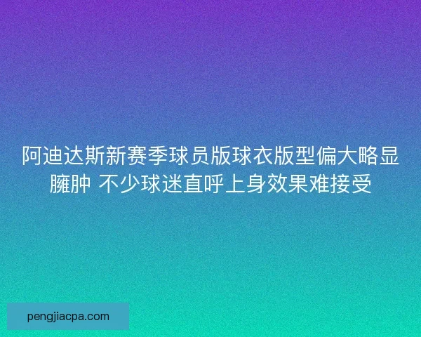 阿迪达斯新赛季球员版球衣版型偏大略显臃肿 不少球迷直呼上身效果难接受