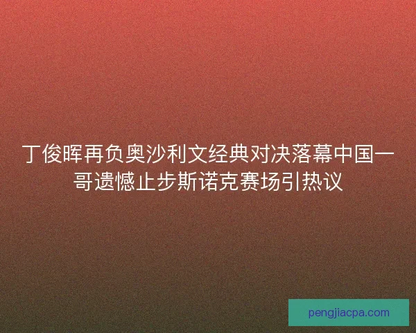 丁俊晖再负奥沙利文经典对决落幕中国一哥遗憾止步斯诺克赛场引热议