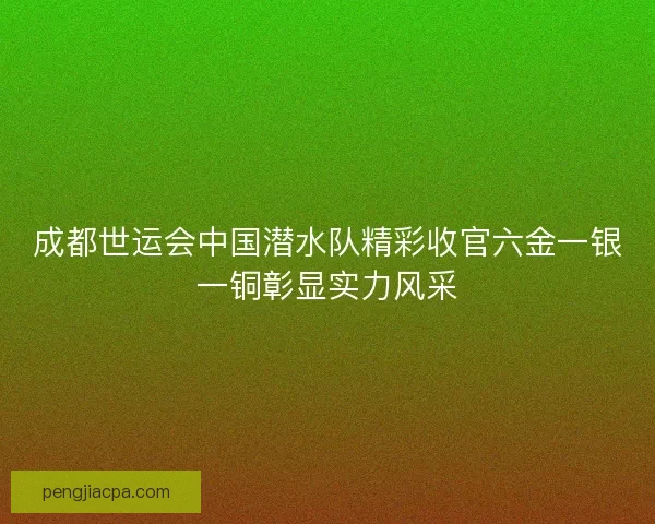 成都世运会中国潜水队精彩收官六金一银一铜彰显实力风采