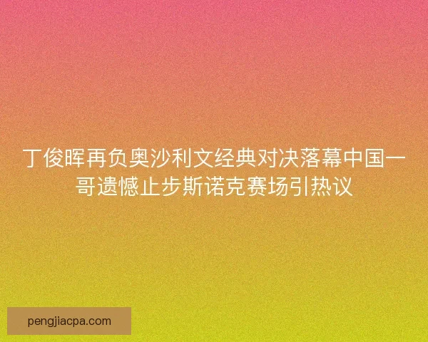 丁俊晖再负奥沙利文经典对决落幕中国一哥遗憾止步斯诺克赛场引热议