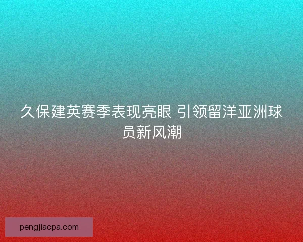 久保建英赛季表现亮眼 引领留洋亚洲球员新风潮