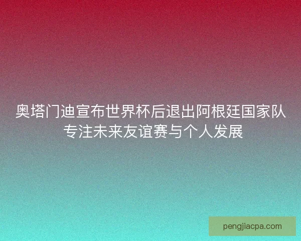 奥塔门迪宣布世界杯后退出阿根廷国家队 专注未来友谊赛与个人发展